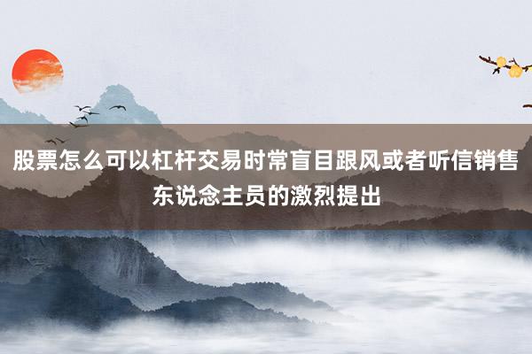 股票怎么可以杠杆交易时常盲目跟风或者听信销售东说念主员的激烈提出