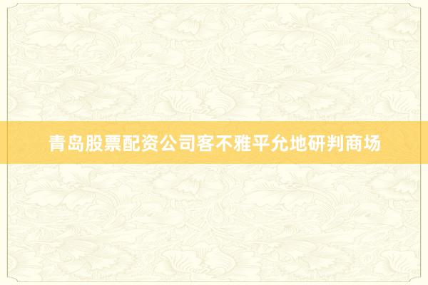 青岛股票配资公司客不雅平允地研判商场