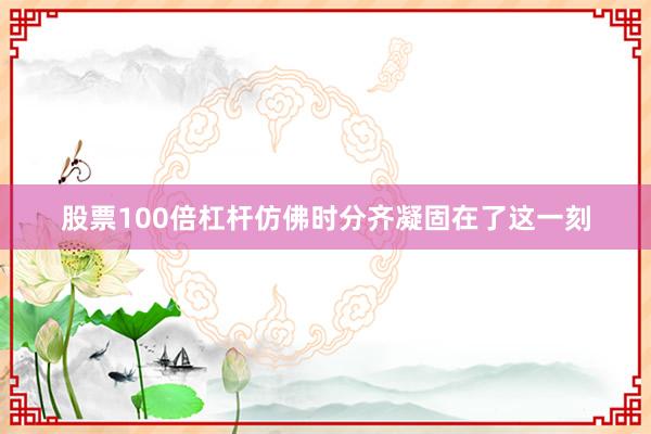 股票100倍杠杆仿佛时分齐凝固在了这一刻