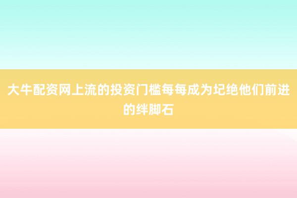 大牛配资网上流的投资门槛每每成为圮绝他们前进的绊脚石