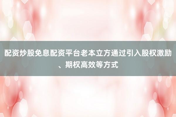 配资炒股免息配资平台老本立方通过引入股权激励、期权高效等方式