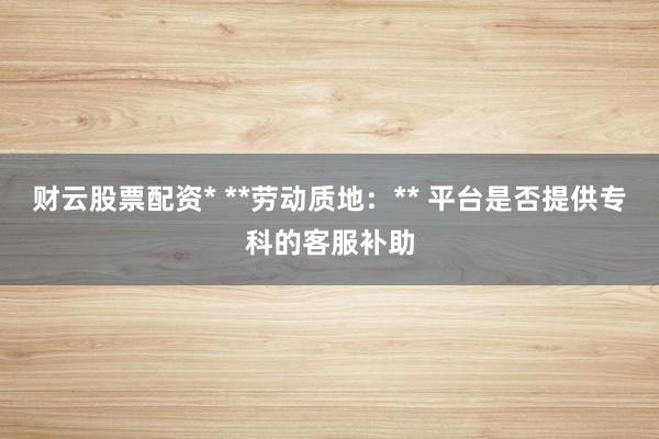 财云股票配资* **劳动质地：** 平台是否提供专科的客服补助