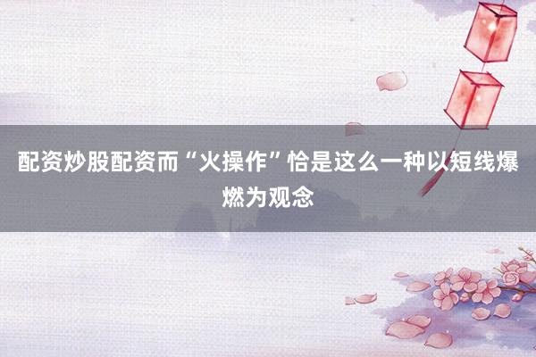 配资炒股配资而“火操作”恰是这么一种以短线爆燃为观念