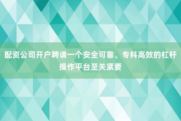 配资公司开户聘请一个安全可靠、专科高效的杠杆操作平台至关紧要