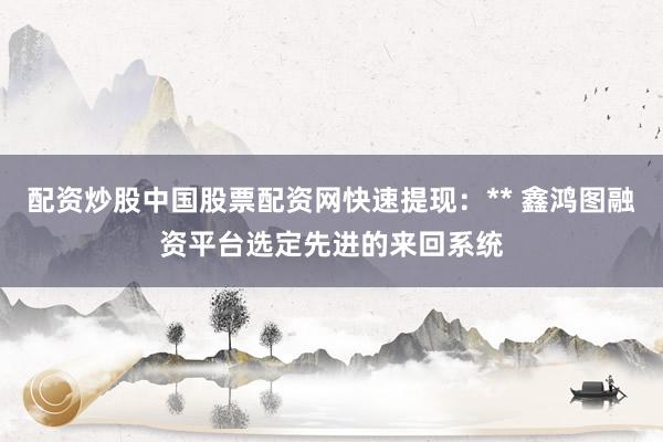 配资炒股中国股票配资网快速提现：** 鑫鸿图融资平台选定先进的来回系统
