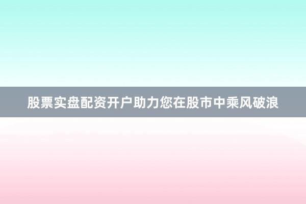 股票实盘配资开户助力您在股市中乘风破浪