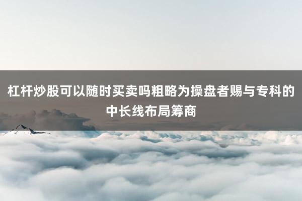 杠杆炒股可以随时买卖吗粗略为操盘者赐与专科的中长线布局筹商