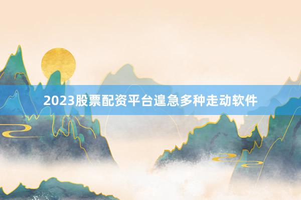 2023股票配资平台遑急多种走动软件