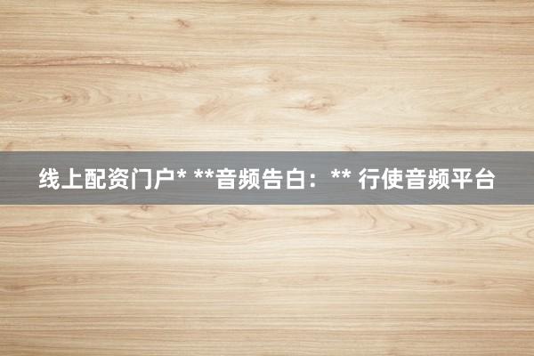 线上配资门户* **音频告白:** 行使音频平台