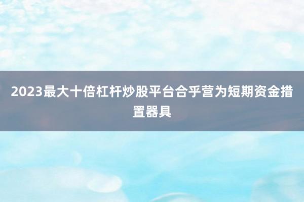 2023最大十倍杠杆炒股平台合乎营为短期资金措置器具