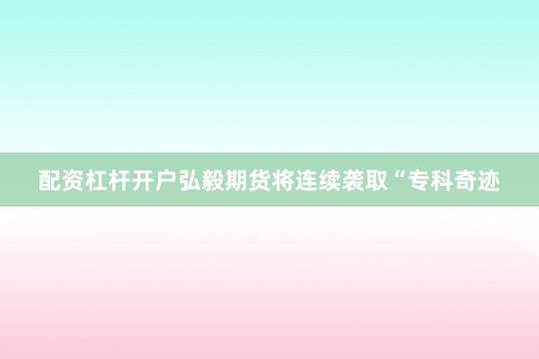 配资杠杆开户弘毅期货将连续袭取“专科奇迹