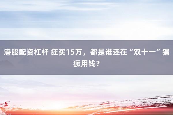 港股配资杠杆 狂买15万,都是谁还在“双十一”猖獗用钱?