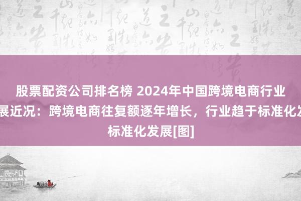 股票配资公司排名榜 2024年中国跨境电商行业阛阓发展近况：跨境电商往复额逐年增长，行业趋于标准化发展[图]