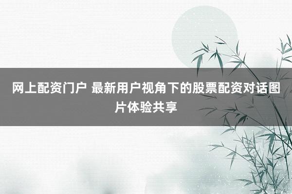 网上配资门户 最新用户视角下的股票配资对话图片体验共享