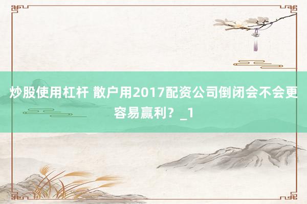 炒股使用杠杆 散户用2017配资公司倒闭会不会更容易赢利？_1