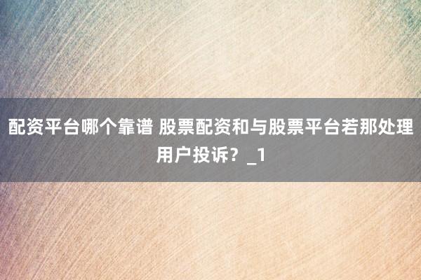 配资平台哪个靠谱 股票配资和与股票平台若那处理用户投诉？_1