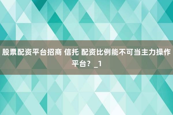 股票配资平台招商 信托 配资比例能不可当主力操作平台?_1