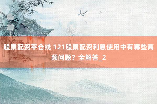 股票配资平仓线 121股票配资利息使用中有哪些高频问题？全解答_2