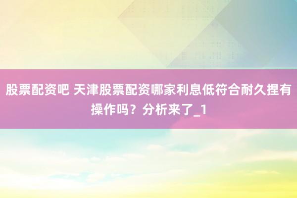 股票配资吧 天津股票配资哪家利息低符合耐久捏有操作吗？分析来了_1
