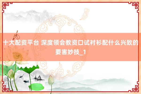 十大配资平台 深度领会教资口试衬衫配什么兴致的要害妙技_1